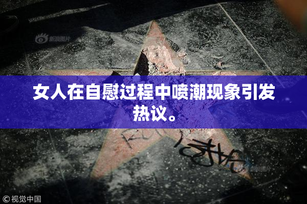 女人在自慰过程中喷潮现象引发热议。