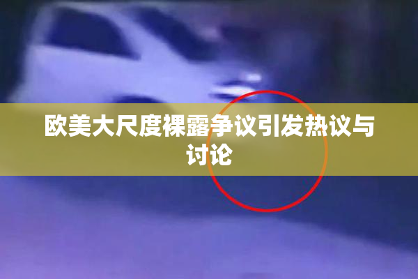 欧美大尺度裸露争议引发热议与讨论
