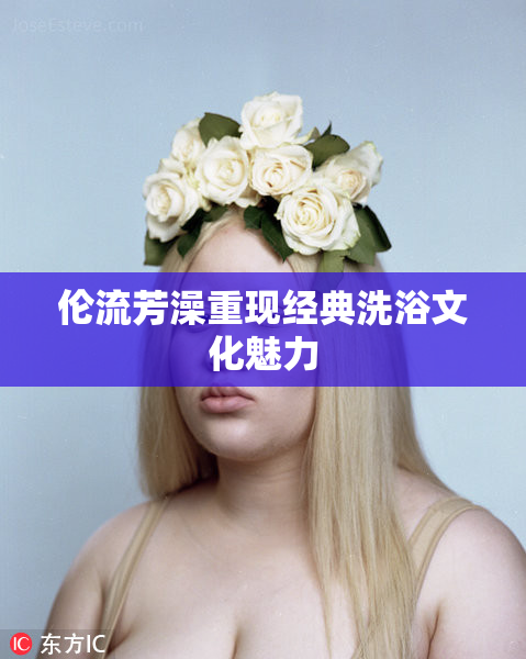 伦流芳澡重现经典洗浴文化魅力