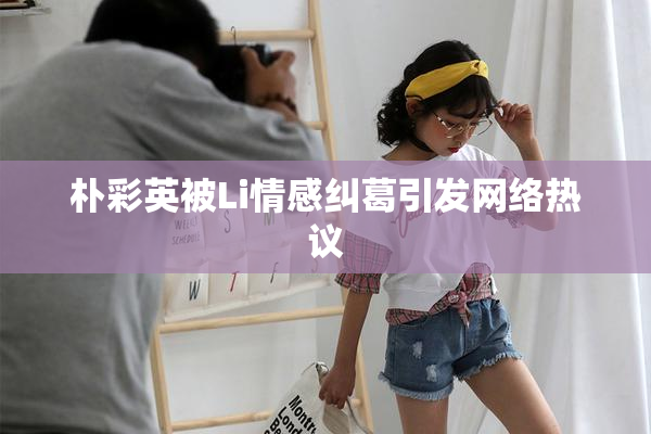 朴彩英被Li情感纠葛引发网络热议