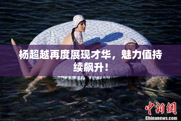 杨超越再度展现才华，魅力值持续飙升！