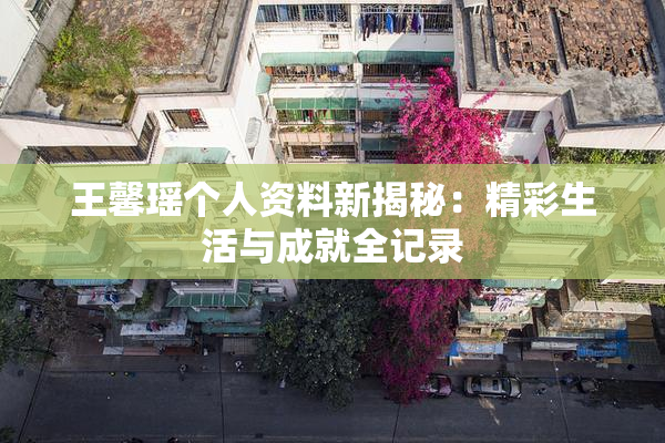 王馨瑶个人资料新揭秘：精彩生活与成就全记录