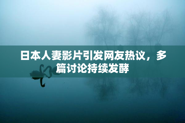 日本人妻影片引发网友热议，多篇讨论持续发酵