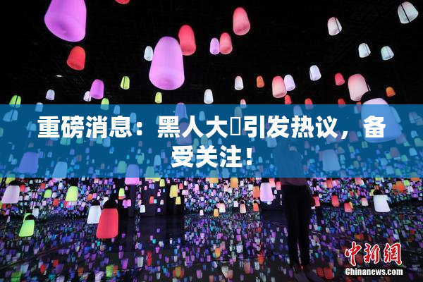 重磅消息：黑人大鷄引发热议，备受关注！