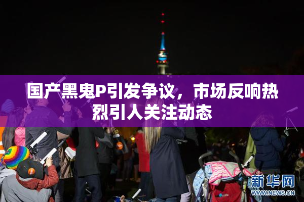 国产黑鬼P引发争议，市场反响热烈引人关注动态