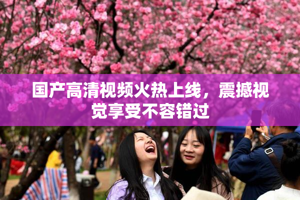 国产高清视频火热上线，震撼视觉享受不容错过