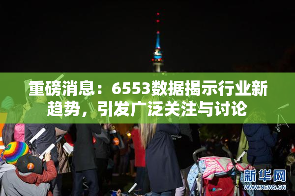 重磅消息：6553数据揭示行业新趋势，引发广泛关注与讨论