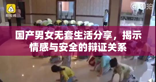 国产男女无套生活分享，揭示情感与安全的辩证关系