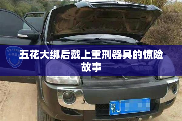 五花大绑后戴上重刑器具的惊险故事