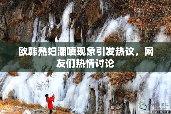 欧韩熟妇潮喷现象引发热议，网友们热情讨论