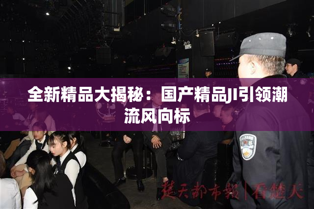 全新精品大揭秘：国产精品JI引领潮流风向标