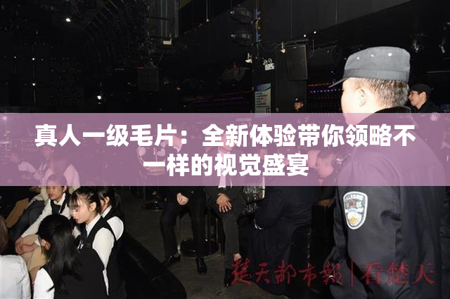真人一级毛片：全新体验带你领略不一样的视觉盛宴