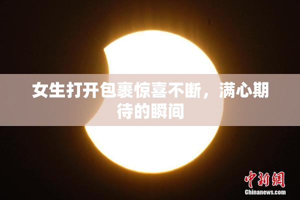 女生打开包裹惊喜不断，满心期待的瞬间