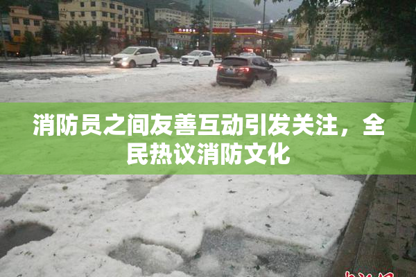 消防员之间友善互动引发关注，全民热议消防文化