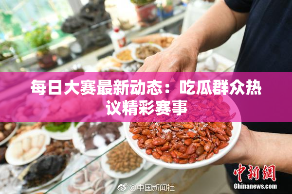 每日大赛最新动态：吃瓜群众热议精彩赛事