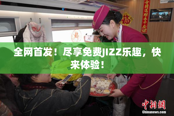 全网首发！尽享免费JIZZ乐趣，快来体验！