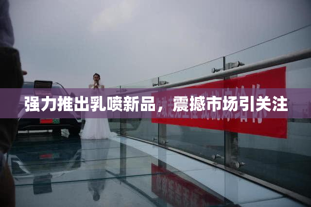 强力推出乳喷新品，震撼市场引关注