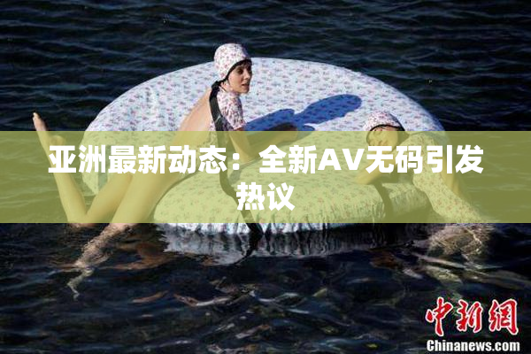 亚洲最新动态：全新AV无码引发热议