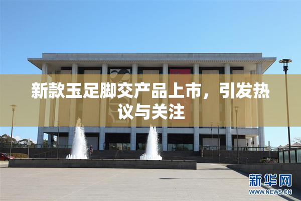 新款玉足脚交产品上市，引发热议与关注