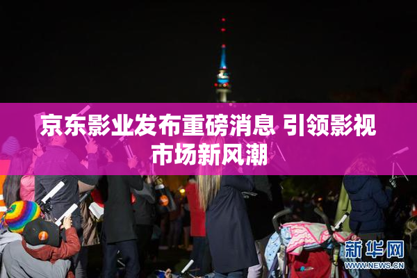 京东影业发布重磅消息 引领影视市场新风潮