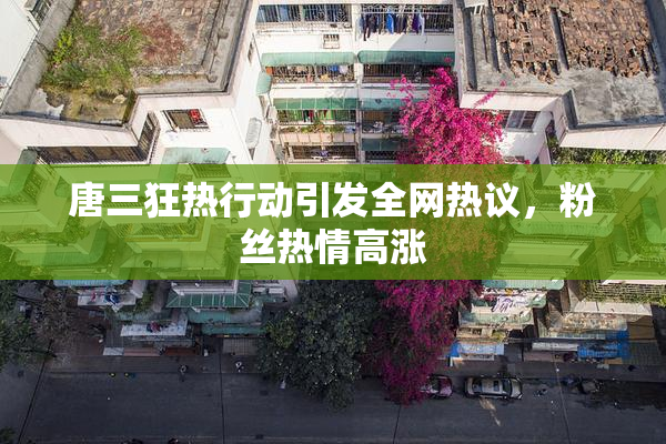 唐三狂热行动引发全网热议，粉丝热情高涨