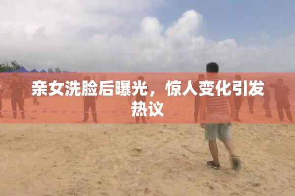 亲女洗脸后曝光，惊人变化引发热议