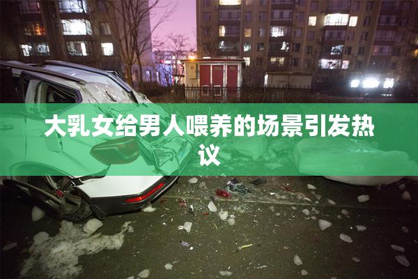 大乳女给男人喂养的场景引发热议