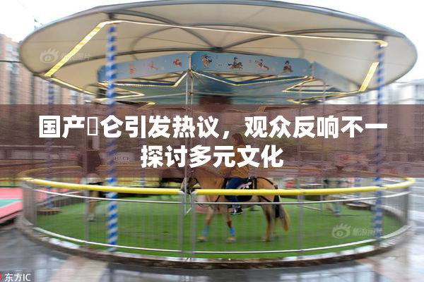 国产婬仑引发热议，观众反响不一探讨多元文化
