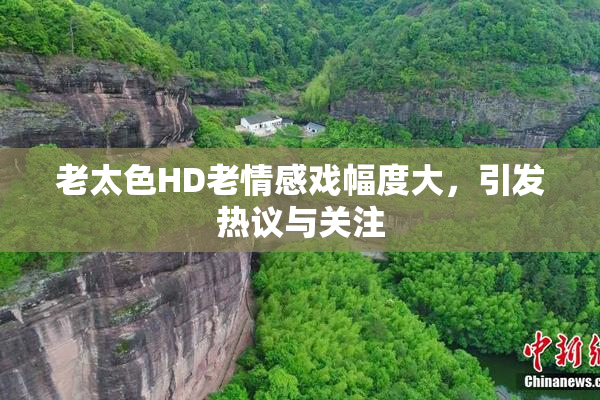 老太色HD老情感戏幅度大，引发热议与关注