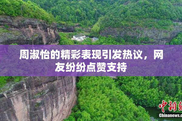 周淑怡的精彩表现引发热议，网友纷纷点赞支持