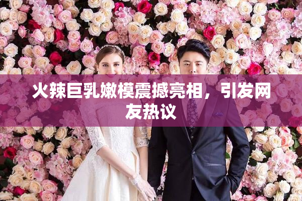 火辣巨乳嫩模震撼亮相，引发网友热议