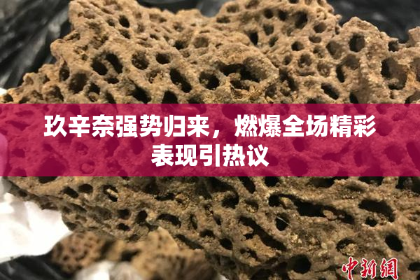 玖辛奈强势归来，燃爆全场精彩表现引热议