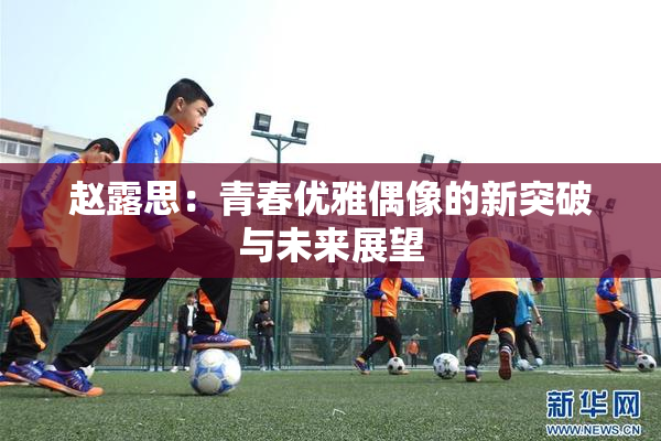 赵露思：青春优雅偶像的新突破与未来展望