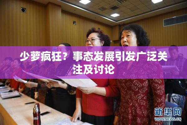 少萝疯狂？事态发展引发广泛关注及讨论