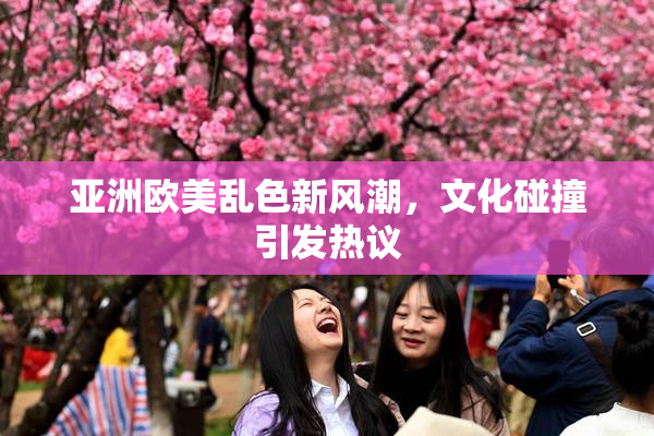 亚洲欧美乱色新风潮，文化碰撞引发热议