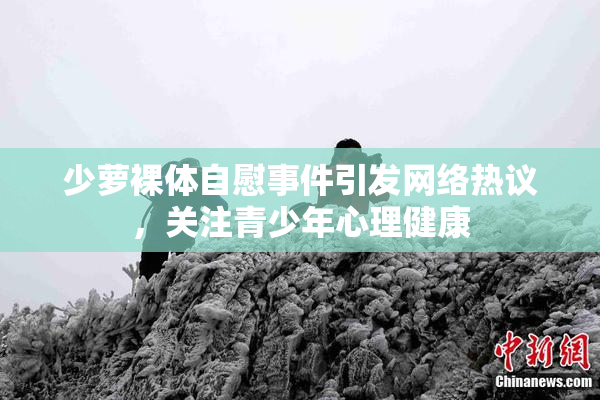 少萝裸体自慰事件引发网络热议，关注青少年心理健康