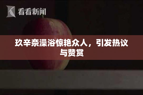 玖辛奈澡浴惊艳众人，引发热议与赞赏