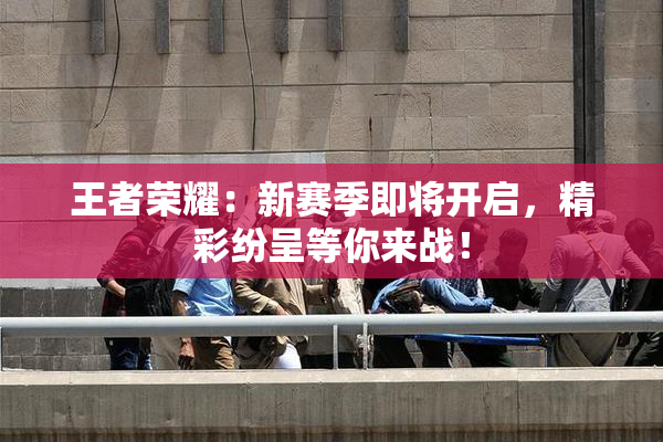 王者荣耀：新赛季即将开启，精彩纷呈等你来战！
