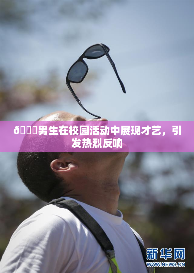 🔞男生在校园活动中展现才艺，引发热烈反响
