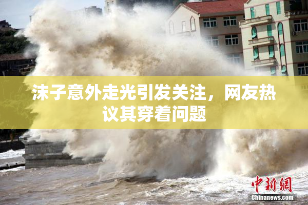 沫子意外走光引发关注，网友热议其穿着问题