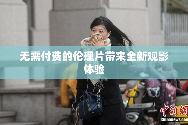 无需付费的伦理片带来全新观影体验