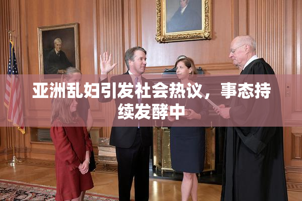 亚洲乱妇引发社会热议，事态持续发酵中