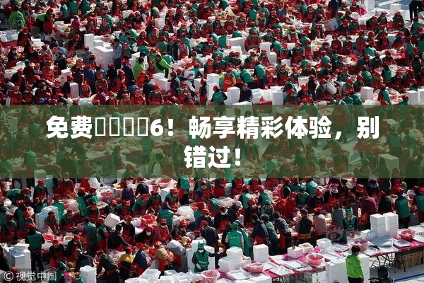 免费❌‌❌‌6！畅享精彩体验，别错过！