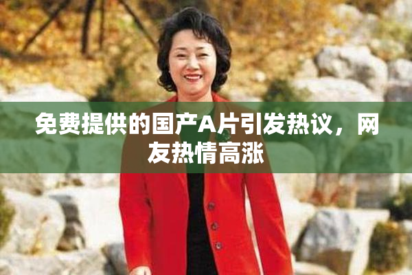 免费提供的国产A片引发热议，网友热情高涨