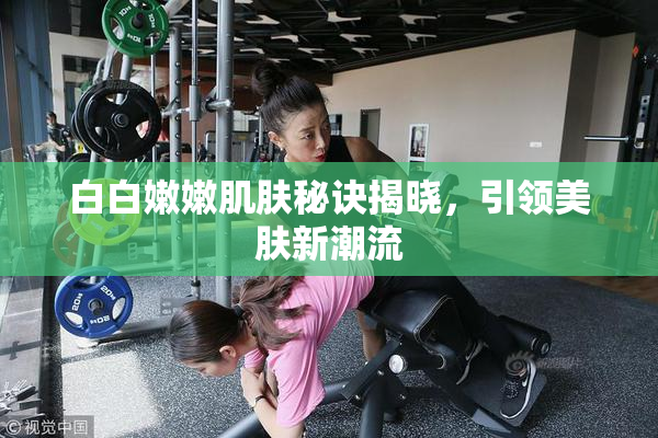 白白嫩嫩肌肤秘诀揭晓，引领美肤新潮流