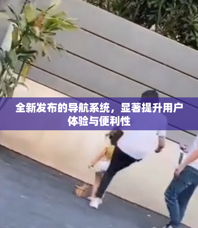 全新发布的导航系统，显著提升用户体验与便利性