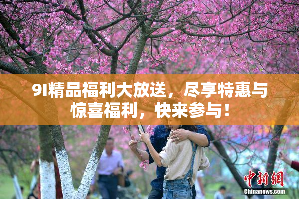 9I精品福利大放送，尽享特惠与惊喜福利，快来参与！
