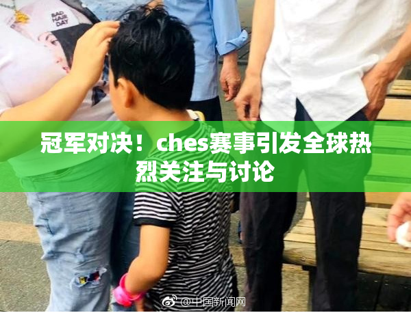 冠军对决！ches赛事引发全球热烈关注与讨论