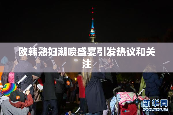 欧韩熟妇潮喷盛宴引发热议和关注