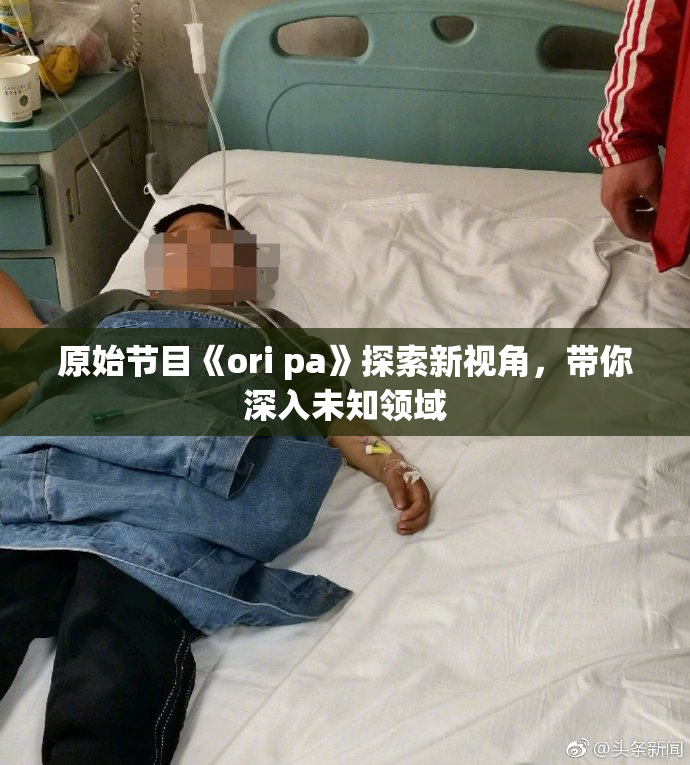 原始节目《ori pa》探索新视角，带你深入未知领域